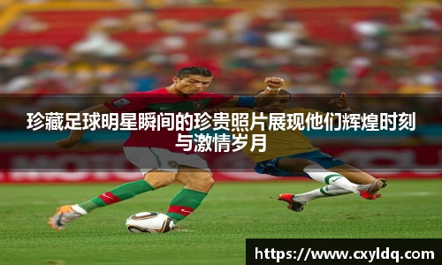 珍藏足球明星瞬间的珍贵照片展现他们辉煌时刻与激情岁月